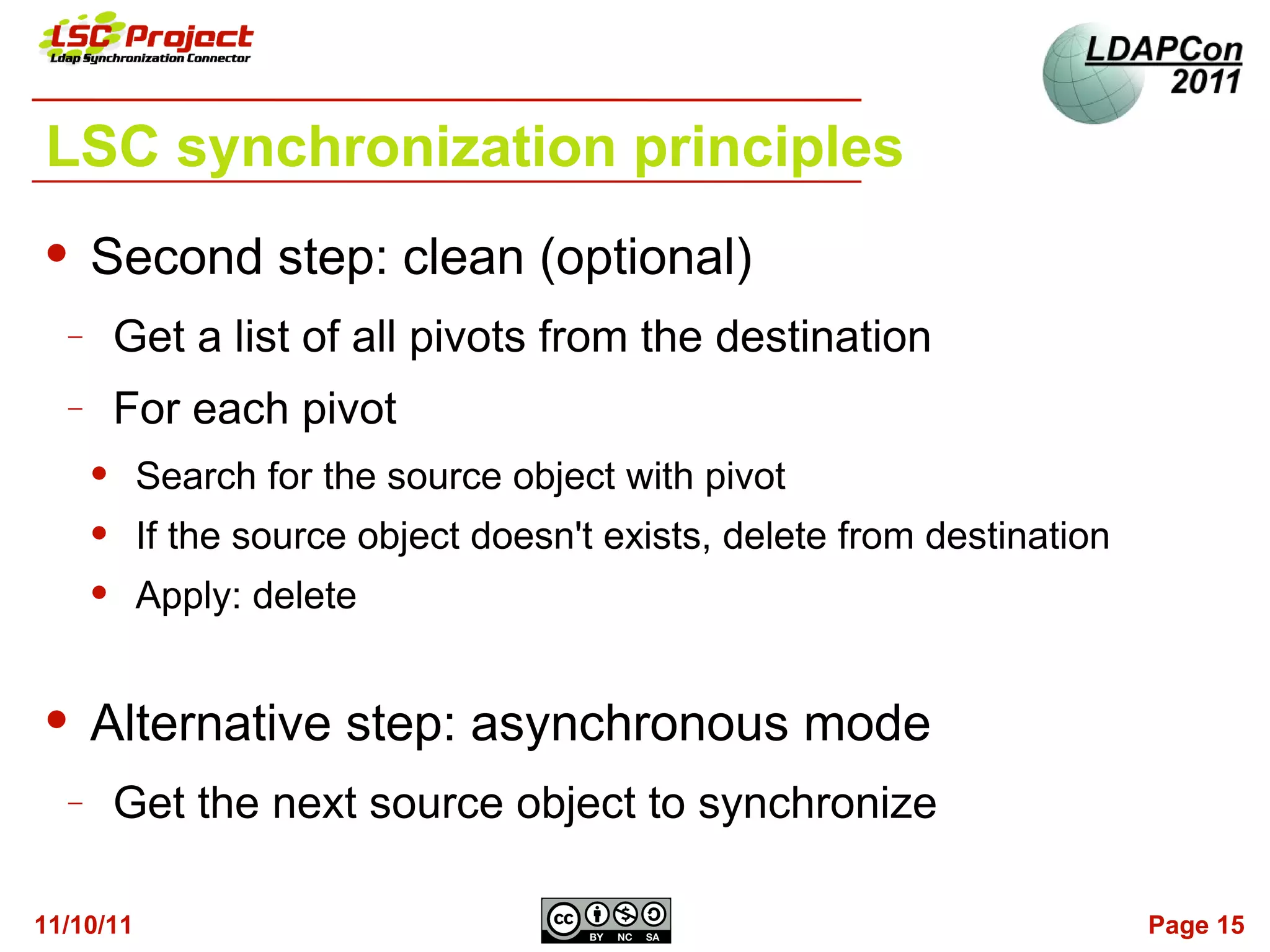 LSC synchronization principles
     Second step: clean (optional)
  −       Get a list of all pivots from the destination
  −       For each pivot
          Search for the source object with pivot
          If the source object doesn't exists, delete from destination
          Apply: delete


     Alternative step: asynchronous mode
  −       Get the next source object to synchronize

11/10/11                                                                  Page 15
 