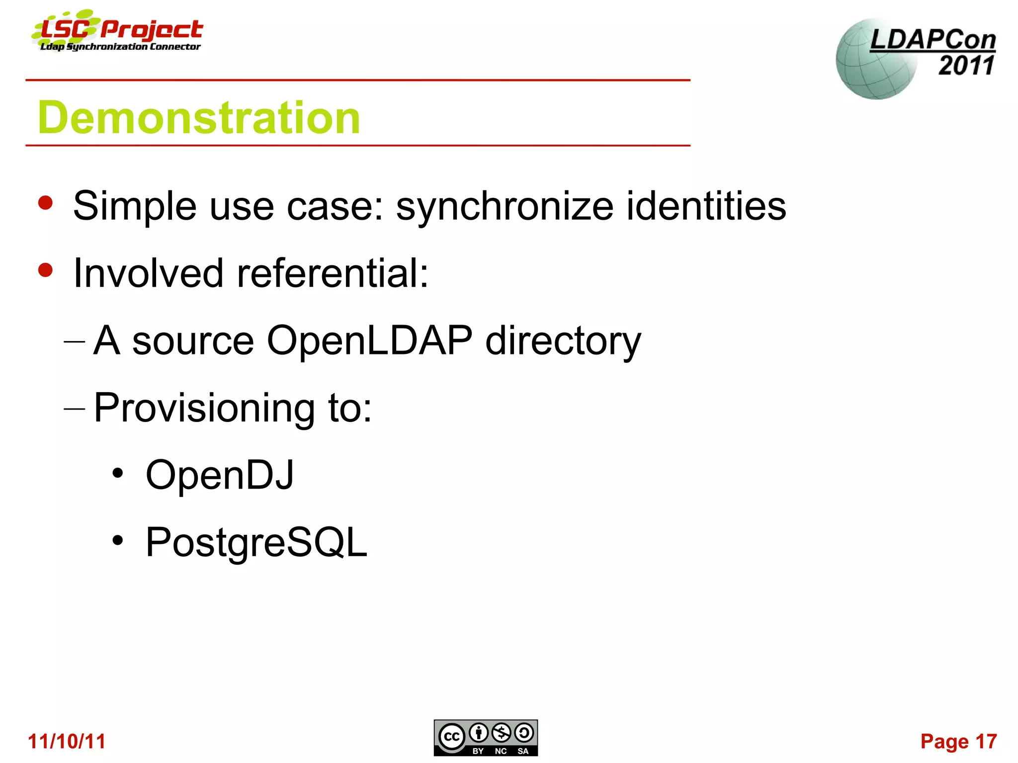 Demonstration
   Simple use case: synchronize identities
   Involved referential:
    – A source OpenLDAP directory
    – Provisioning to:
           • OpenDJ
           • PostgreSQL



11/10/11                                      Page 17
 