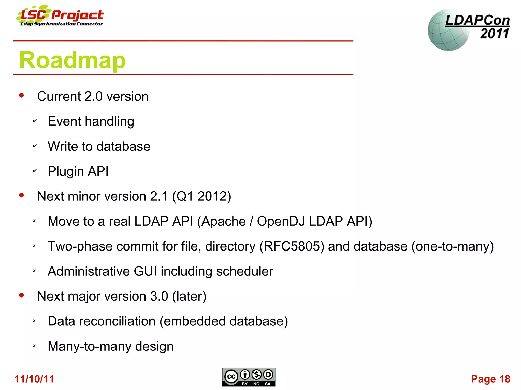 Roadmap
       Current 2.0 version
    ✔
         Event handling
    ✔
         Write to database
    ✔
         Plugin API
       Next minor version 2.1 (Q1 2012)
    ✗
         Move to a real LDAP API (Apache / OpenDJ LDAP API)
    ✗
         Two-phase commit for file, directory (RFC5805) and database (one-to-many)
    ✗
         Administrative GUI including scheduler
       Next major version 3.0 (later)
    ✗
         Data reconciliation (embedded database)
    ✗
         Many-to-many design

11/10/11                                                                      Page 18
 