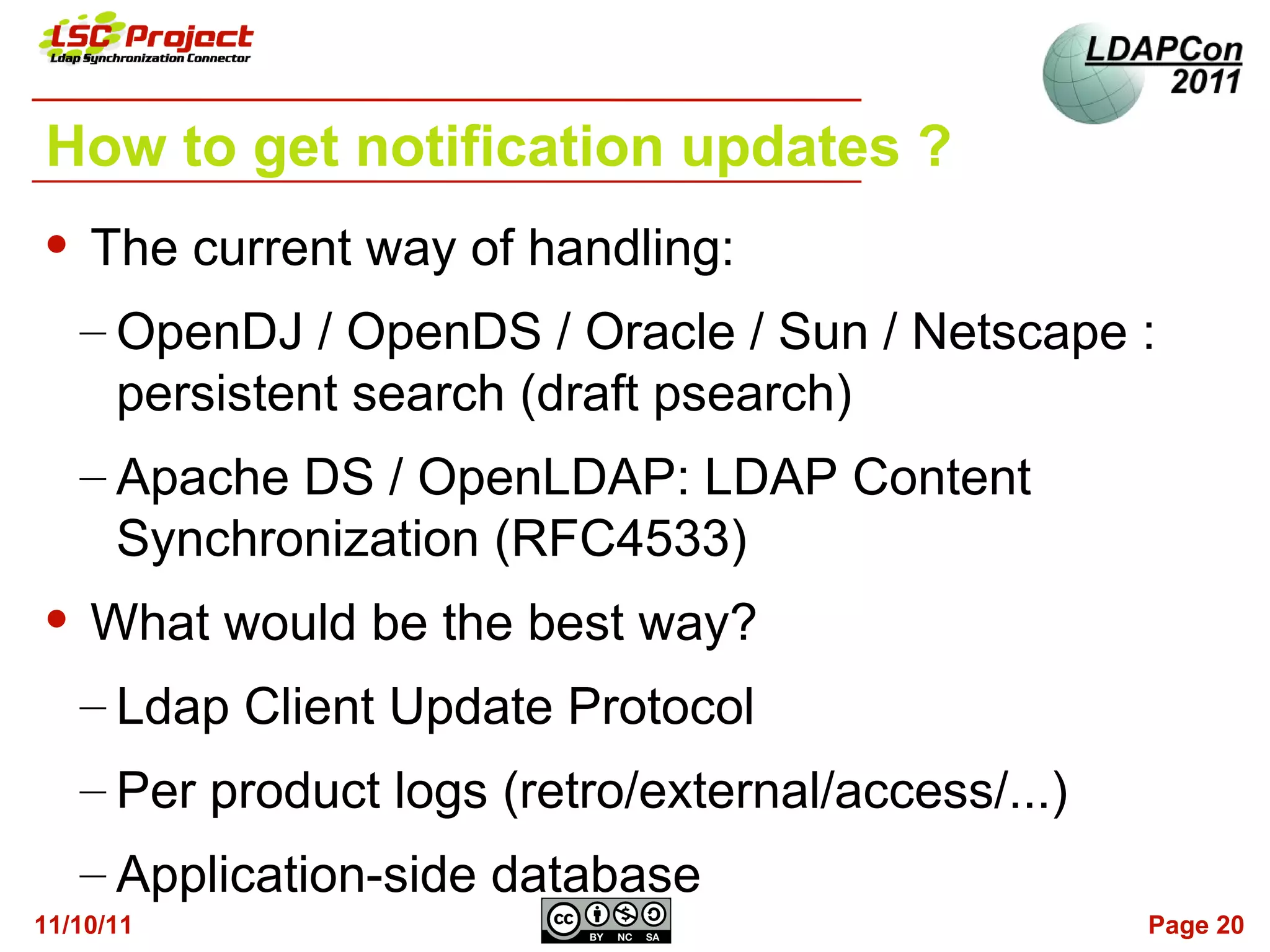How to get notification updates ?
   The current way of handling:
    – OpenDJ / OpenDS / Oracle / Sun / Netscape :
      persistent search (draft psearch)
    – Apache DS / OpenLDAP: LDAP Content
      Synchronization (RFC4533)
   What would be the best way?
    – Ldap Client Update Protocol
    – Per product logs (retro/external/access/...)
    – Application-side database
11/10/11                                             Page 20
 