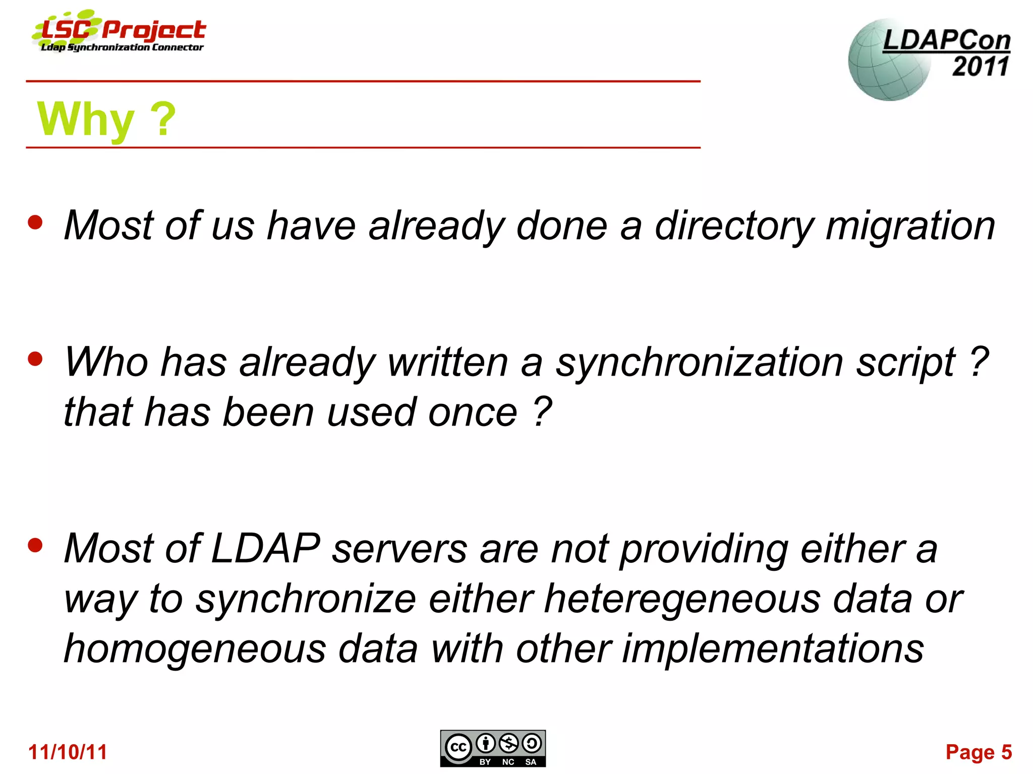 Why ?

   Most of us have already done a directory migration


   Who has already written a synchronization script ?
    that has been used once ?


   Most of LDAP servers are not providing either a
    way to synchronize either heteregeneous data or
    homogeneous data with other implementations

11/10/11                                           Page 5
 