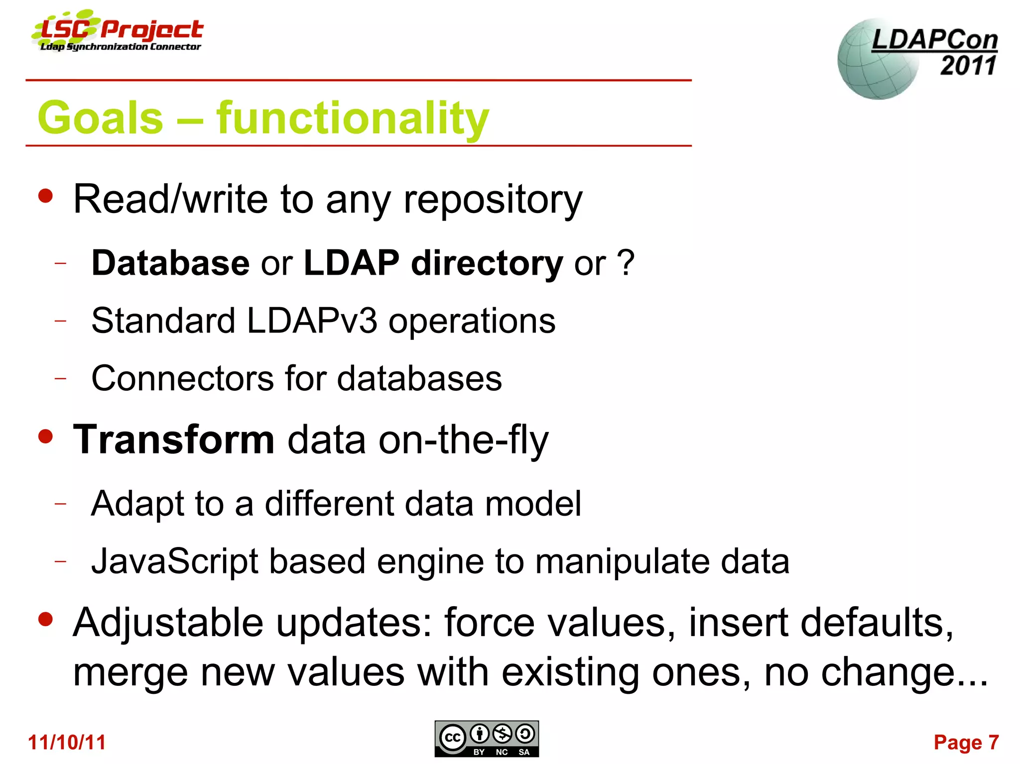 Goals – functionality
     Read/write to any repository
  −   Database or LDAP directory or ?
  −   Standard LDAPv3 operations
  −   Connectors for databases
     Transform data on-the-fly
  −   Adapt to a different data model
  −   JavaScript based engine to manipulate data
     Adjustable updates: force values, insert defaults,
      merge new values with existing ones, no change...
11/10/11                                            Page 7
 