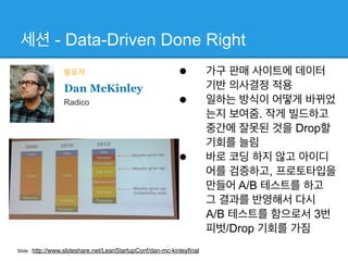 세션 - Data-Driven Done Right
• 가구 판매 사이트에 데이터
기반 의사결정 적용
• 일하는 방식이 어떻게 바뀌었
는지 보여줌. 작게 빌드하고
중간에 잘못된 것을 Drop할
기회를 늘림
• 바로 코딩 하지 않고 아이디
어를 검증하고, 프로토타입을
만들어 A/B 테스트를 하고
그 결과를 반영해서 다시  
A/B 테스트를 함으로서 3번
피벗/Drop 기회를 가짐
발표자
Dan McKinley
Radico
Slide : http://www.slideshare.net/LeanStartupConf/dan-mc-kinleyfinal
 