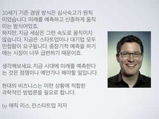 20세기 기존 경영 방식은 심사숙고가 원칙
이었습니다. 미래를 예측하고 신중하게 움직
이는 방식어었죠.
하지만, 지금 세상은 그런 속도로 움직이지
않습니다. 지금은 스타트업이나 대기업 모두
민첩함이 요구됩니다. 중장기적 예측을 하기
에는 시장이 너무 급변하기 때문이죠.
생각해보세요. 지금 시대에 미래를 예측한다
는 것은 점쟁이나 예언가나 해야할 일입니다.
현대의 비즈니스는 이런 상황에 적합한
과학적인 방법론을 필요로 합니다.
by 에릭 리스, 린스타트업 저자
 