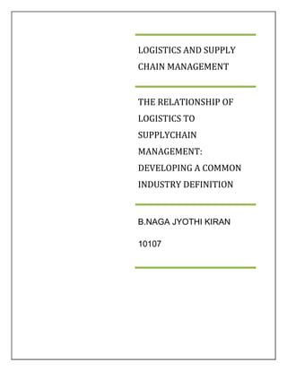 LOGISTICS AND SUPPLY
CHAIN MANAGEMENT


THE RELATIONSHIP OF
LOGISTICS TO
SUPPLYCHAIN
MANAGEMENT:
DEVELOPING A COMMON
INDUSTRY DEFINITION


B.NAGA JYOTHI KIRAN

10107
 