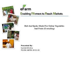 eFarm
Enabling FArmers to Reach Markets
Presented By :
Sambit Mishra
PGDM-ABPM-2015-43
Hub And Spoke Model For Online Vegetables
And Fruits (E-retailing)
 