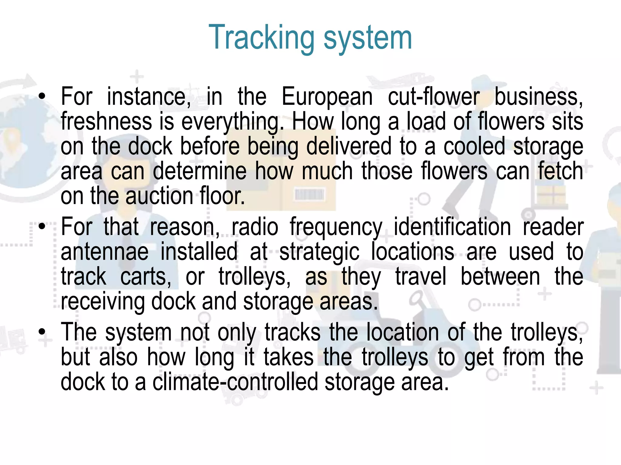 Tracking system
• For instance, in the European cut-flower business,
freshness is everything. How long a load of flowers sits
on the dock before being delivered to a cooled storage
area can determine how much those flowers can fetch
on the auction floor.
• For that reason, radio frequency identification reader
antennae installed at strategic locations are used to
track carts, or trolleys, as they travel between the
receiving dock and storage areas.
• The system not only tracks the location of the trolleys,
but also how long it takes the trolleys to get from the
dock to a climate-controlled storage area.
 