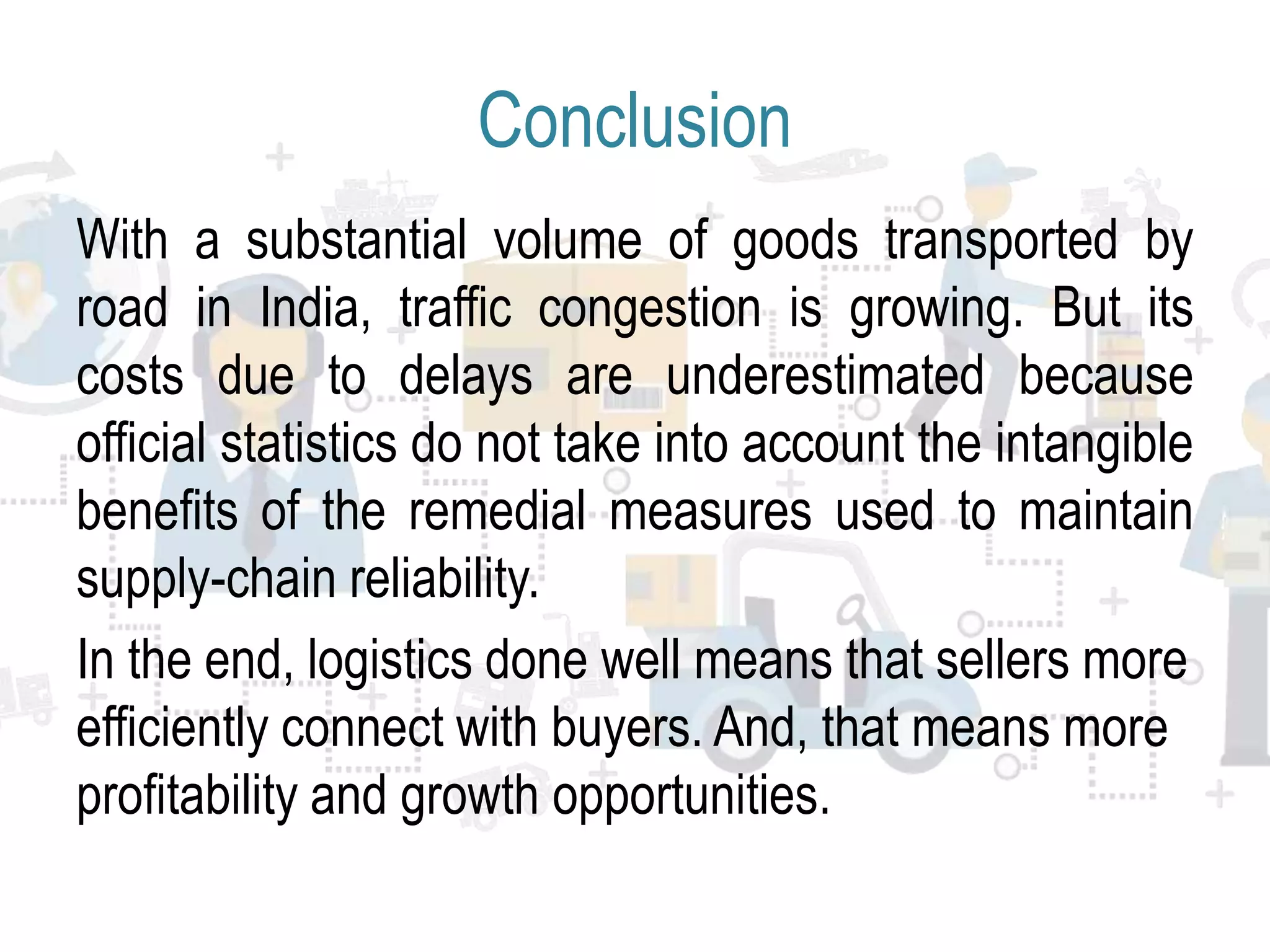 Conclusion
With a substantial volume of goods transported by
road in India, traffic congestion is growing. But its
costs due to delays are underestimated because
official statistics do not take into account the intangible
benefits of the remedial measures used to maintain
supply-chain reliability.
In the end, logistics done well means that sellers more
efficiently connect with buyers. And, that means more
profitability and growth opportunities.
 