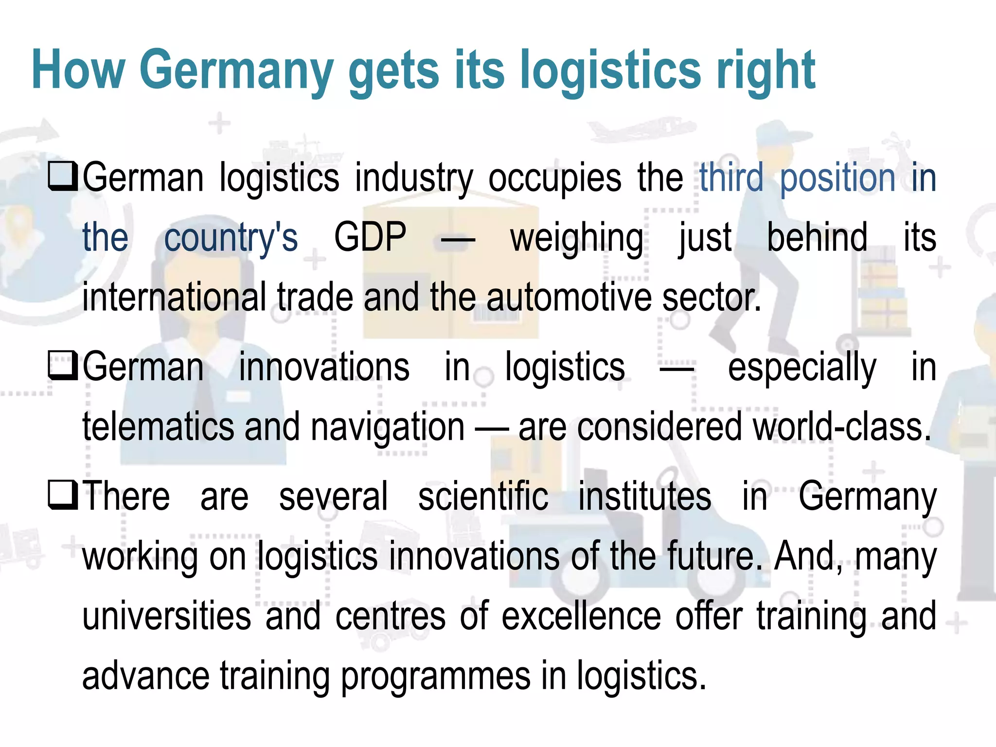 How Germany gets its logistics right
German logistics industry occupies the third position in
the country's GDP — weighing just behind its
international trade and the automotive sector.
German innovations in logistics — especially in
telematics and navigation — are considered world-class.
There are several scientific institutes in Germany
working on logistics innovations of the future. And, many
universities and centres of excellence offer training and
advance training programmes in logistics.
 