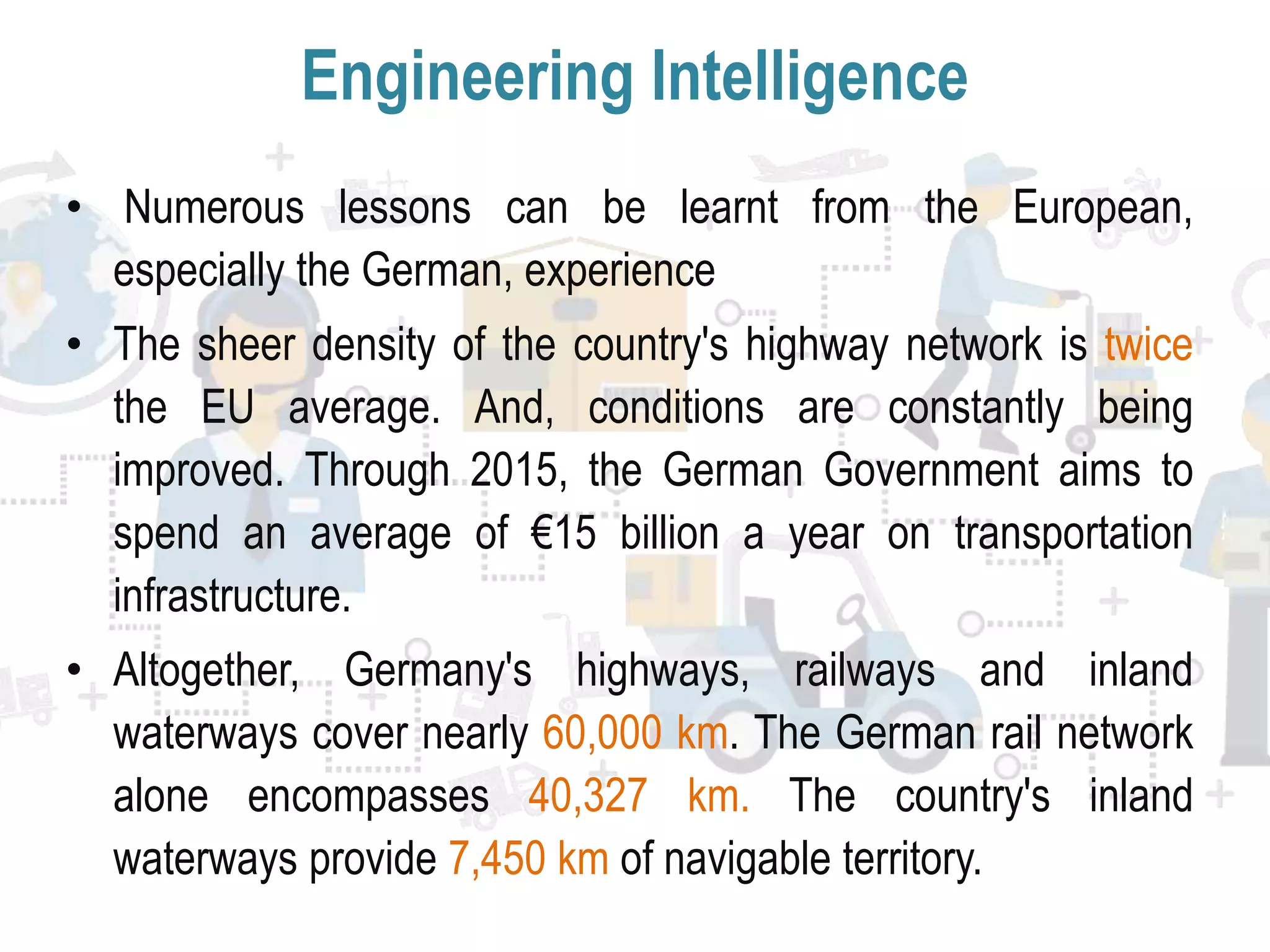 Engineering Intelligence
• Numerous lessons can be learnt from the European,
especially the German, experience
• The sheer density of the country's highway network is twice
the EU average. And, conditions are constantly being
improved. Through 2015, the German Government aims to
spend an average of €15 billion a year on transportation
infrastructure.
• Altogether, Germany's highways, railways and inland
waterways cover nearly 60,000 km. The German rail network
alone encompasses 40,327 km. The country's inland
waterways provide 7,450 km of navigable territory.
 