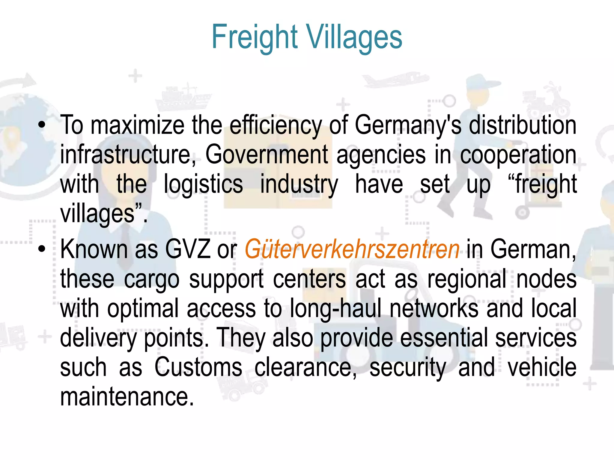 Freight Villages
• To maximize the efficiency of Germany's distribution
infrastructure, Government agencies in cooperation
with the logistics industry have set up “freight
villages”.
• Known as GVZ or Güterverkehrszentren in German,
these cargo support centers act as regional nodes
with optimal access to long-haul networks and local
delivery points. They also provide essential services
such as Customs clearance, security and vehicle
maintenance.
 