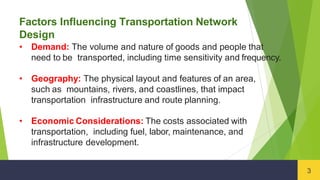 Factors Influencing Transportation Network
Design
3
• Demand: The volume and nature of goods and people that
need to be transported, including time sensitivity and frequency.
• Geography: The physical layout and features of an area,
such as mountains, rivers, and coastlines, that impact
transportation infrastructure and route planning.
• Economic Considerations: The costs associated with
transportation, including fuel, labor, maintenance, and
infrastructure development.
 