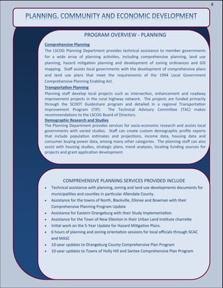 10
10
8
PROGRAM OVERVIEW - PLANNING
Comprehensive Planning
The LSCOG Planning Department provides technical assistance to member governments
for a wide array of planning activities, including comprehensive planning, land use
planning, hazard mitigation planning and development of zoning ordinances and GIS
mapping. Staff assists local governments with the development of comprehensive plans
and land use plans that meet the requirements of the 1994 Local Government
Comprehensive Planning Enabling Act.
Transportation Planning
Planning staff develop local projects such as intersection, enhancement and roadway
improvement projects in the rural highway network. The projects are funded primarily
through the SCDOT Guideshare program and detailed in a regional Transportation
Improvement Program (TIP). The Technical Advisory Committee (TAC) makes
recommendations to the LSCOG Board of Directors.
Demographic Research and Studies
The Planning Department provides services for socio-economic research and assists local
governments with varied studies. Staff can create custom demographic profile reports
that include population estimates and projections, income data, housing data and
consumer buying power data, among many other categories. The planning staff can also
assist with housing studies, strategic plans, trend analyses, locating funding sources for
projects and grant application development.
COMPREHENSIVE PLANNING SERVICES PROVIDED INCLUDE
 Technical assistance with planning, zoning and land use developments documents for
municipalities and counties in particular Allendale County.
 Assistance for the towns of North, Blackville, Elloree and Bowman with their
Comprehensive Planning Program Update
 Assistance for Eastern Orangeburg with their Study Implementation
 Assistance for the Town of New Ellenton in their Urban Land Institute charrette
 Initial work on the 5-Year Update for Hazard Mitigation Plans.
 6 hours of planning and zoning orientation sessions for local officials through SCAC
and MASC
 10-year updates to Orangeburg County Comprehensive Plan Program
 10-year updates to Towns of Holly Hill and Santee Comprehensive Plan Program
 