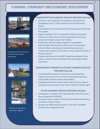 11
11
9
TRANSPORTATION PLANNING SERVICES PROVIDED INCLUDE
 Assistance with designation of Guideshare Funding for the
Orangeburg County US301 Extension and I-95 Intersection
Project
 Participation in the SC Department of Transportation Multimodal
Plan update
 Regular meetings of the Transportation Advisory Committee
(TAC) of the COG to discuss rural transportation and transit
project and program projects for funding
 Participation with the Augusta Regional Transportation
Subcommittee (ARTS) and the Aiken County Transportation
Subcommittee in planning and implementing transit and
transportation projects for the Aiken County urbanized portion of
the planning area
 Programmed funds for the SCDOT Guideshare program for the
federal roadwork network outside of the Aiken/Augusta MPO
(rural area)
DEMOGRAPHIC RESEARCH & STUDIES PLANNING SERVICES
PROVIDED INCLUDE
 Customized data reports for businesses and development
projects in the area and for economic development purposes
utilizing ESRI’s Business Analyst Online (BAO)
 Geographic Information System (GIS) maps and Census data to
local governments, business and citizens within the LSCOG region
OTHER PLANNING SERVICES PROVIDED INCLUDE
 Participation in activities of the Savannah River Site Community
Reuse Organization (SRSCRO)
 Serving as active member of the Bicycle and Pedestrian Advisory
Committee of Aiken County
 Serving as ex-officio board member of the GAIT Foundation
(Greater Aiken Integrated Trails)
Orangeburg County US 301 and
I-25 Intersection Project—
Construction
Denmark, SC Downtown
Intersection Upgrade
 