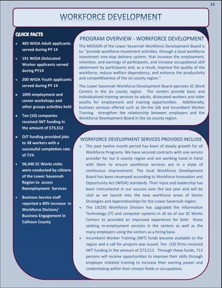 16
16
14
PROGRAM OVERVIEW - WORKFORCE DEVELOPMENT
The MISSION of the Lower Savannah Workforce Development Board is
to: "provide workforce investment activities, through a local workforce
investment one-stop delivery system, that increase the employment,
retention, and earnings of participants, and increase occupational skill
attainment by participants and, as a result, improve the quality of the
workforce, reduce welfare dependency, and enhance the productivity
and competitiveness of the six county region."
The Lower Savannah Workforce Development Board operates SC Work
Centers in the six county region. The centers provide basic and
individualized training services to adults, dislocated workers and older
youths for employment and training opportunities. Additionally,
business services offered such as On-the Job and Incumbent Worker
Training strengthen the relationship between employers and the
Workforce Development Board in the six county region.
 483 WIOA Adult applicants
served during PY 14
 191 WIOA Dislocated
Worker applicants served
during PY14
 200 WIOA Youth applicants
served during PY 14
1095 employment and
career workshops and
other groups activities held
Ten (10) companies
received IWT funding in
the amount of $73,512
OJT funding provided jobs
to 38 workers with a
successful completion rate
of 71%
 58,440 SC Works visits
were conducted by citizens
of the Lower Savannah
Region to access
Reemployment Services
 Business Service staff
reported a 40% increase in
Workforce Division/
Business Engagement in
Calhoun County
WORKFORCE DEVELOPMENT SERVICES PROVIDED INCLUDE
 The past twelve month period has been of steady growth for all
Workforce Programs. We have secured contracts with one service
provider for our 6 county region and are working hand in hand
with them to ensure workforce services are in a state of
continuous improvement. The local Workforce Development
Board has been revamped according to Workforce Innovation and
Opportunity Act (WIOA) standards. Their input and leadership has
been instrumental in our success over the last year and will be
vital as we launch into the new workforce areas of Sector
Strategies and Apprenticeships for the Lower Savannah region.
 The LSCOG Workforce Division has upgraded the Information
Technology (IT) and computer systems in all six of our SC Works
Centers to provided an improved experience for both those
seeking re-employment services in the centers as well as the
many employers using the centers as a hiring base.
 Incumbent Worker Training (IWT) funds became available to the
region and a call for projects was issued. Ten (10) firms received
IWT funding in the amount of $73,512. Through these funds, 713
persons will receive opportunities to improve their skills through
employer initiated training to increase their earning power and
credentialing within their chosen fields or occupations.
 