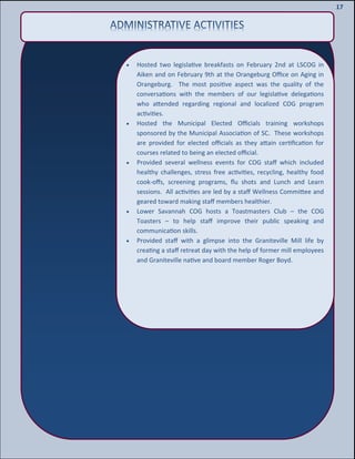 19
19
17
 Hosted two legislative breakfasts on February 2nd at LSCOG in
Aiken and on February 9th at the Orangeburg Office on Aging in
Orangeburg. The most positive aspect was the quality of the
conversations with the members of our legislative delegations
who attended regarding regional and localized COG program
activities.
 Hosted the Municipal Elected Officials training workshops
sponsored by the Municipal Association of SC. These workshops
are provided for elected officials as they attain certification for
courses related to being an elected official.
 Provided several wellness events for COG staff which included
healthy challenges, stress free activities, recycling, healthy food
cook-offs, screening programs, flu shots and Lunch and Learn
sessions. All activities are led by a staff Wellness Committee and
geared toward making staff members healthier.
 Lower Savannah COG hosts a Toastmasters Club – the COG
Toasters – to help staff improve their public speaking and
communication skills.
 Provided staff with a glimpse into the Graniteville Mill life by
creating a staff retreat day with the help of former mill employees
and Graniteville native and board member Roger Boyd.
 