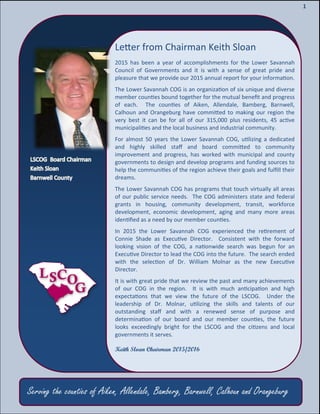 3
3
1
Letter from Chairman Keith Sloan
2015 has been a year of accomplishments for the Lower Savannah
Council of Governments and it is with a sense of great pride and
pleasure that we provide our 2015 annual report for your information.
The Lower Savannah COG is an organization of six unique and diverse
member counties bound together for the mutual benefit and progress
of each. The counties of Aiken, Allendale, Bamberg, Barnwell,
Calhoun and Orangeburg have committed to making our region the
very best it can be for all of our 315,000 plus residents, 45 active
municipalities and the local business and industrial community.
For almost 50 years the Lower Savannah COG, utilizing a dedicated
and highly skilled staff and board committed to community
improvement and progress, has worked with municipal and county
governments to design and develop programs and funding sources to
help the communities of the region achieve their goals and fulfill their
dreams.
The Lower Savannah COG has programs that touch virtually all areas
of our public service needs. The COG administers state and federal
grants in housing, community development, transit, workforce
development, economic development, aging and many more areas
identified as a need by our member counties.
In 2015 the Lower Savannah COG experienced the retirement of
Connie Shade as Executive Director. Consistent with the forward
looking vision of the COG, a nationwide search was begun for an
Executive Director to lead the COG into the future. The search ended
with the selection of Dr. William Molnar as the new Executive
Director.
It is with great pride that we review the past and many achievements
of our COG in the region. It is with much anticipation and high
expectations that we view the future of the LSCOG. Under the
leadership of Dr. Molnar, utilizing the skills and talents of our
outstanding staff and with a renewed sense of purpose and
determination of our board and our member counties, the future
looks exceedingly bright for the LSCOG and the citizens and local
governments it serves.
Keith Sloan Chairman 2015/2016
Serving the counties of Aiken, Allendale, Bamberg, Barnwell, Calhoun and Orangeburg
 