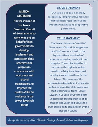 6
6
4
VISION STATEMENT
Our vision is to be a nationally
recognized, comprehensive resource
that facilitates regional solutions
through innovative and cooperative
partnerships.
VALUE STATEMENT
The Lower Savannah Council of
Governments’ Board, Management
and Staff are committed to the
highest ethical standards of
professional service, leadership and
integrity. They strive together in
service to the region to utilize
problem solving techniques and
develop a creative outlook for the
future. The success of the
organization depends on the talents,
skills, and expertise of its board and
staff working as a team. Lower
Savannah Council of Governments
understands the importance of its
mission and vision and values the
trust placed in its organization by the
people it serves.
Serving the counties of Aiken, Allendale, Bamberg, Barnwell, Calhoun and Orangeburg
 
