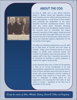 7
7
5
Serving the counties of Aiken, Allendale, Bamberg, Barnwell, Calhoun and Orangeburg
As early as 1966, over a year before Governor
Robert E. McNair would sign legislation dividing
South Carolina into ten official planning districts for
area-wide programs, a small group of local leaders
were preparing the designation of the Lower
Savannah Economic Development District. These
men, who united Aiken, Allendale, Bamberg,
Barnwell, Calhoun and Orangeburg counties toward
the common goal of promoting the various
economic resources of their region, would be proud
to know that after forty-eight (48) years the Lower
Savannah Council of Governments would remain an
strong and respected regional organization for the
six counties of the region.
The office was officially established on June 20, 1967
by an EDA grant of $31,450 and local funds of
$10,500. Today Lower Savannah boasts an annual
budget of $8.9M with numerous grants and
contracts from federal, state and local sources. The
original staff of less than 3 members has grown to
50 personnel all working on various programs to
improve the region’s quality of life.
Lower Savannah grew from a board of 18 members
in 1967 to its current membership of 39 with
representatives appointed by county governments.
Some of these members have more than 35 years of
service with Lower Savannah, and the majority of
the members have served 15 or more years. The
board is dedicated to setting policy for the
organization and ensuring that the needs of each
county is served – regardless of the land size or
population of the county.
 