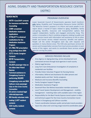 8
8
6
PROGRAM OVERVIEW
Lower Savannah Council of Governments operates South Carolina’s
only Aging, Disability and Transportation Resource Center (ADTRC).
The Resource Center’s purpose is to inform and assist people in our
region about a myriad of topics related to aging, disabilities, family
care-giving, benefits, resources and transportation options that
support independent, healthy and engaged community living. This
center is innovative in that it combines programs relating to public and
human service transit with information and assistance to link to other
health and human service related resources, benefits and options.
People call the center throughout each day with requests and
questions in many diverse areas. The COG also purchases services for
seniors and transportation services from local service providers in each
county of the region, and works to coordinate these services among
agencies serving the public.
SERVICES PROVIDED INCLUDE
 Area Agency on Aging-planning, service development and
contracted services through local agencies in each county
 Elderly Legal Services
 Long Term Care Ombudsman-Investigation of complaints in
residential care facilities
 Friendly Visitor Volunteer Program for Nursing Homes
 Information, Referral and Assistance for older persons and
disabled adults and their family caregivers
 Medicare and Insurance Benefits Counseling
 Family Caregiver Support Program
 Medication Assistance Program
 Savannah River Site Retiree Association member assistance
 Local Transit System Development and Management - mobility
management - matching riders with available seats in the region
 Responsibility for the Best Friends Express transit system in Aiken
and technical support for the Cross Country Connection transit
system in Orangeburg and Calhoun counties
 Transit coordination between public and private transit providers
 Input into urban and rural long range transit & coordination plans
 