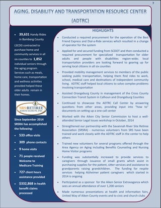 9
9
7
HIGHLIGHTS
 Conducted a required procurement for the operation of the Best
Friend Express and Dial-a-Ride services which resulted in a change
of operator for the system
 Applied for and secured funding from SCDOT and then conducted a
required procurement for specialized transportation for older
adults and people with disabilities region-wide; local
transportation providers are looking forward to gearing up for
serving local citizens in all six counties
 Provided mobility management services to members of the public
seeking public transportation, helping them find rides to work,
school, medical care and destinations of independent community
living. ADTRC staff helped local citizens to solve complex problems
involving transportation
 Assisted Orangeburg County in management of the Cross County
Connection Transit System in Calhoun and Orangeburg Counties
 Continued to showcase the ADTRC Call Center by answering
questions from other areas, providing input into “how to”
documents on setting up a one-call center
 Worked with the Aiken City Senior Commission to host a well-
attended Senior Legal Issues workshop in October, 2014
 Strengthened our partnership with the Savannah River Site Retiree
Association (SRSRA) - numerous volunteers from SRS have been
trained and work closely with the ADTRC staff in the center to help
others
 Trained new volunteers for several programs offered through the
Area Agency on Aging including Benefits Counseling and Nursing
Home Visitor programs
 Funding was substantially increased to provide services to
caregivers through issuance of small grants which assist in
purchasing supplies for the patient, sitter services and assistance to
grandparents raising grandchildren. The funding for respite
services helping Alzheimer patient caregivers which started in
2014 is ongoing
 Participated as a sponsor for the Aiken Senior Extravaganza which
sees an annual attendance of over 1,200 seniors
 Made numerous presentations at health and information fairs,
United Way of Aiken County events and to civic and church clubs
Since September 2014
SRSRA has accomplished
the following:
 533 office visits
 309 phone contacts
 9 home visits
 71 people received
Welcome to
Medicare Training
 727 client hours
assistance provided
 $332,868 in health
benefit claims
processed
 39,631 Handy Rides
in Bamberg County
LSCOG contracted to
purchase home and
community services in all
six counties to 1,852
individual seniors through
the aging program.
Services such as meals,
home care, transportation
and wellness activities
provided helped these
older adults remain in
their homes.
 