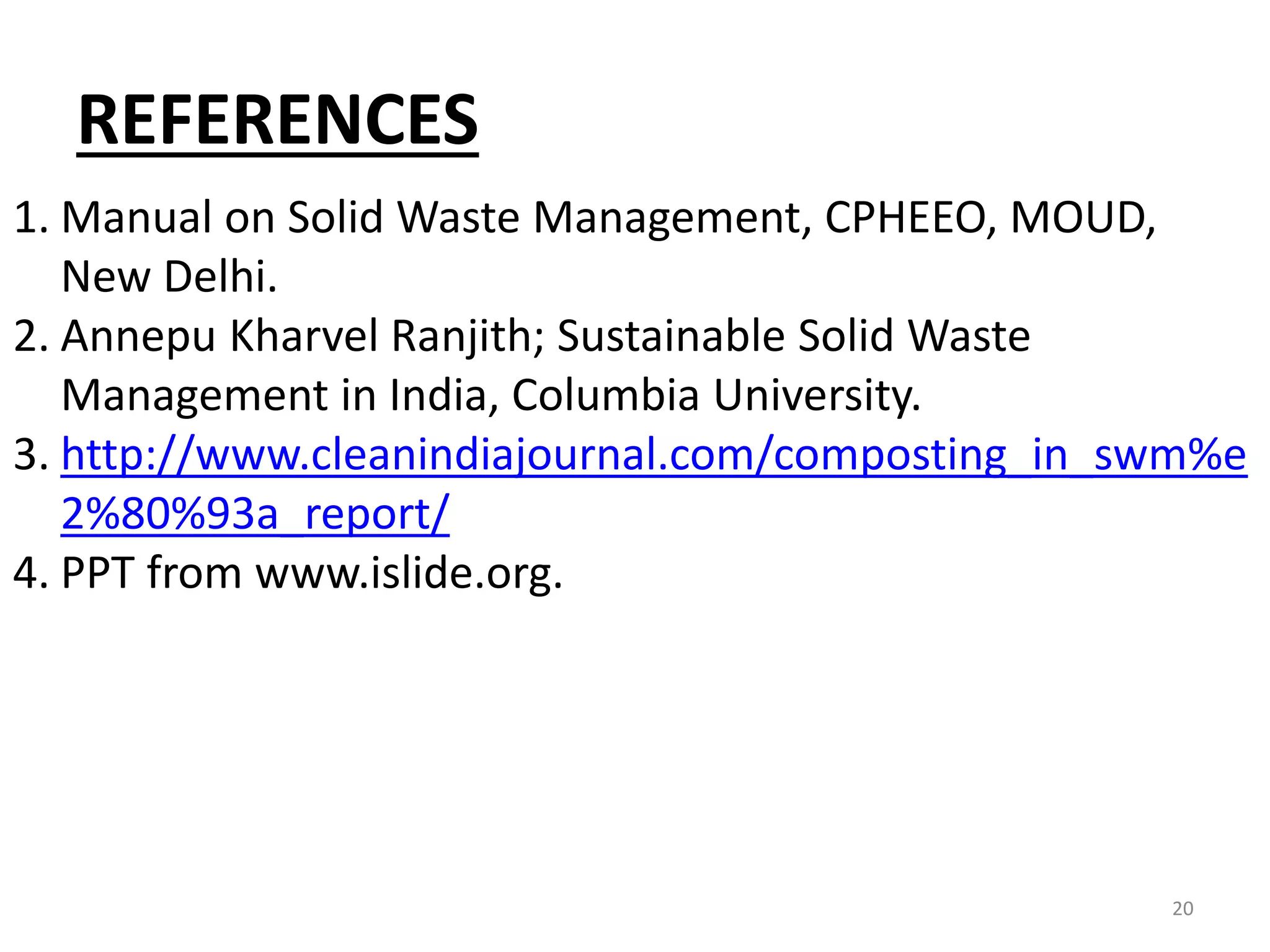 REFERENCES
20
1. Manual on Solid Waste Management, CPHEEO, MOUD,
New Delhi.
2. Annepu Kharvel Ranjith; Sustainable Solid Waste
Management in India, Columbia University.
3. http://www.cleanindiajournal.com/composting_in_swm%e
2%80%93a_report/
4. PPT from www.islide.org.
 