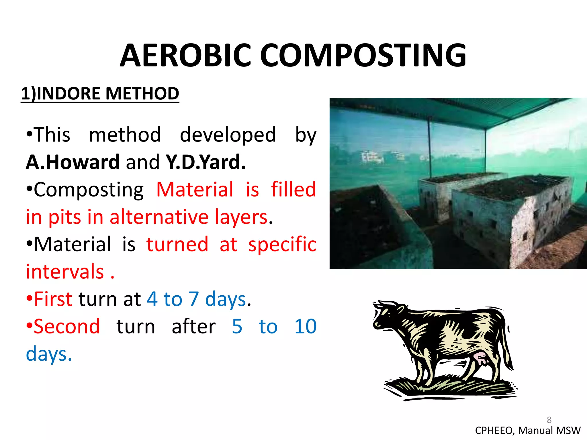 AEROBIC COMPOSTING
8
1)INDORE METHOD
•This method developed by
A.Howard and Y.D.Yard.
•Composting Material is filled
in pits in alternative layers.
•Material is turned at specific
intervals .
•First turn at 4 to 7 days.
•Second turn after 5 to 10
days.
CPHEEO, Manual MSW
 