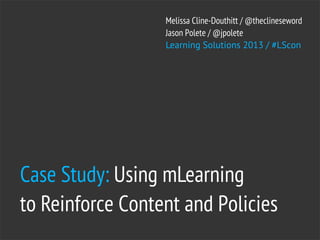 Melissa Cline-Douthitt / @theclineseword
                  Jason Polete / @jpolete
                  Learning Solutions 2013 / #LScon




Case Study: Using mLearning
to Reinforce Content and Policies
 