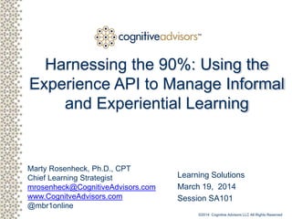 Client logo
Marty Rosenheck, Ph.D., CPT
Chief Learning Strategist
mrosenheck@CognitiveAdvisors.com
www.CognitiveAdvisors.com
@mbr1online
TM
Harnessing the 90%: Using the
Experience API to Manage Informal
and Experiential Learning
Learning Solutions
March 19, 2014
Session SA101
©2014 Cognitive Advisors LLC All Rights Reserved
 
