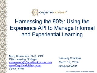 Client logo
Marty Rosenheck, Ph.D., CPT
Chief Learning Strategist
mrosenheck@CognitiveAdvisors.com
www.CognitiveAdvisors.com
@mbr1online
TM
Harnessing the 90%: Using the
Experience API to Manage Informal
and Experiential Learning
Learning Solutions
March 19, 2014
Session SA101
©2014 Cognitive Advisors LLC All Rights Reserved
 
