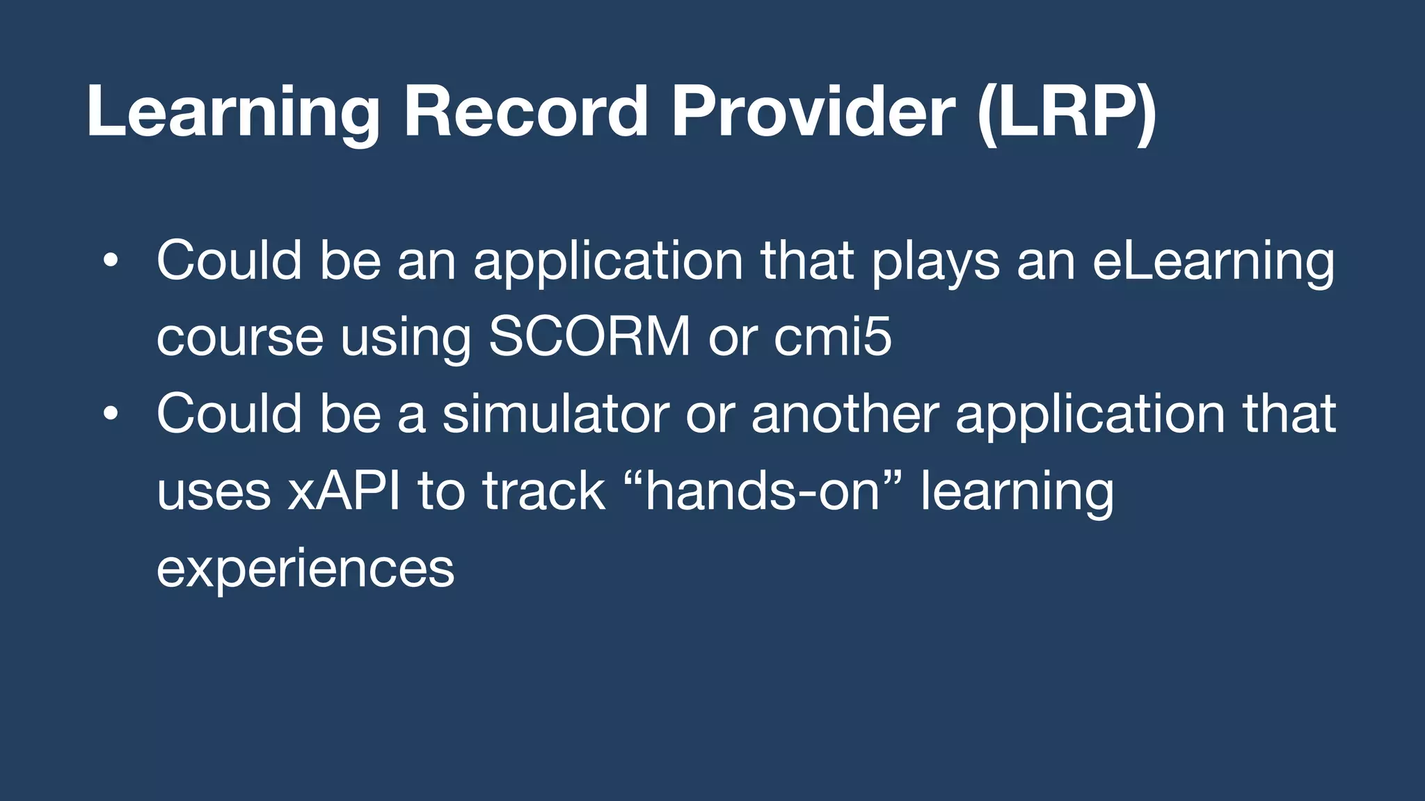 • Could be an application that plays an eLearning
course using SCORM or cmi5
• Could be a simulator or another application that
uses xAPI to track “hands-on” learning
experiences
Learning Record Provider (LRP)
 