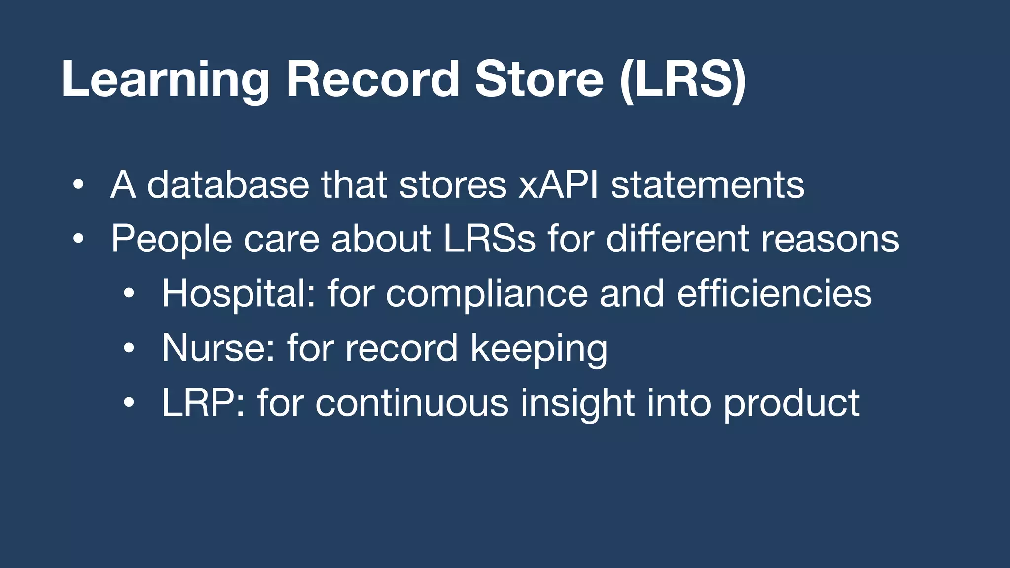• A database that stores xAPI statements
• People care about LRSs for different reasons
• Hospital: for compliance and efficiencies
• Nurse: for record keeping
• LRP: for continuous insight into product
Learning Record Store (LRS)
 