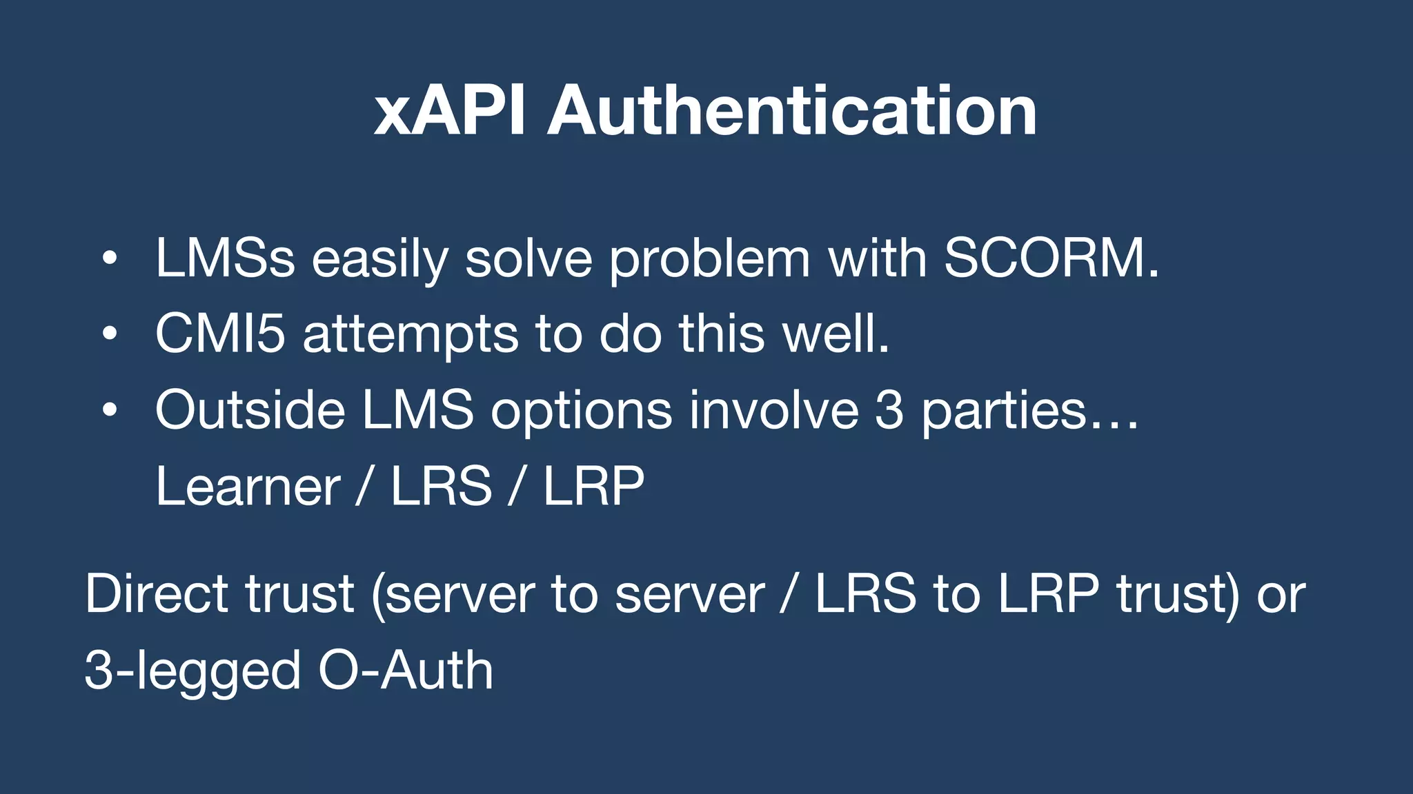 • LMSs easily solve problem with SCORM.
• CMI5 attempts to do this well.
• Outside LMS options involve 3 parties…
Learner / LRS / LRP
Direct trust (server to server / LRS to LRP trust) or
3-legged O-Auth
xAPI Authentication
 
