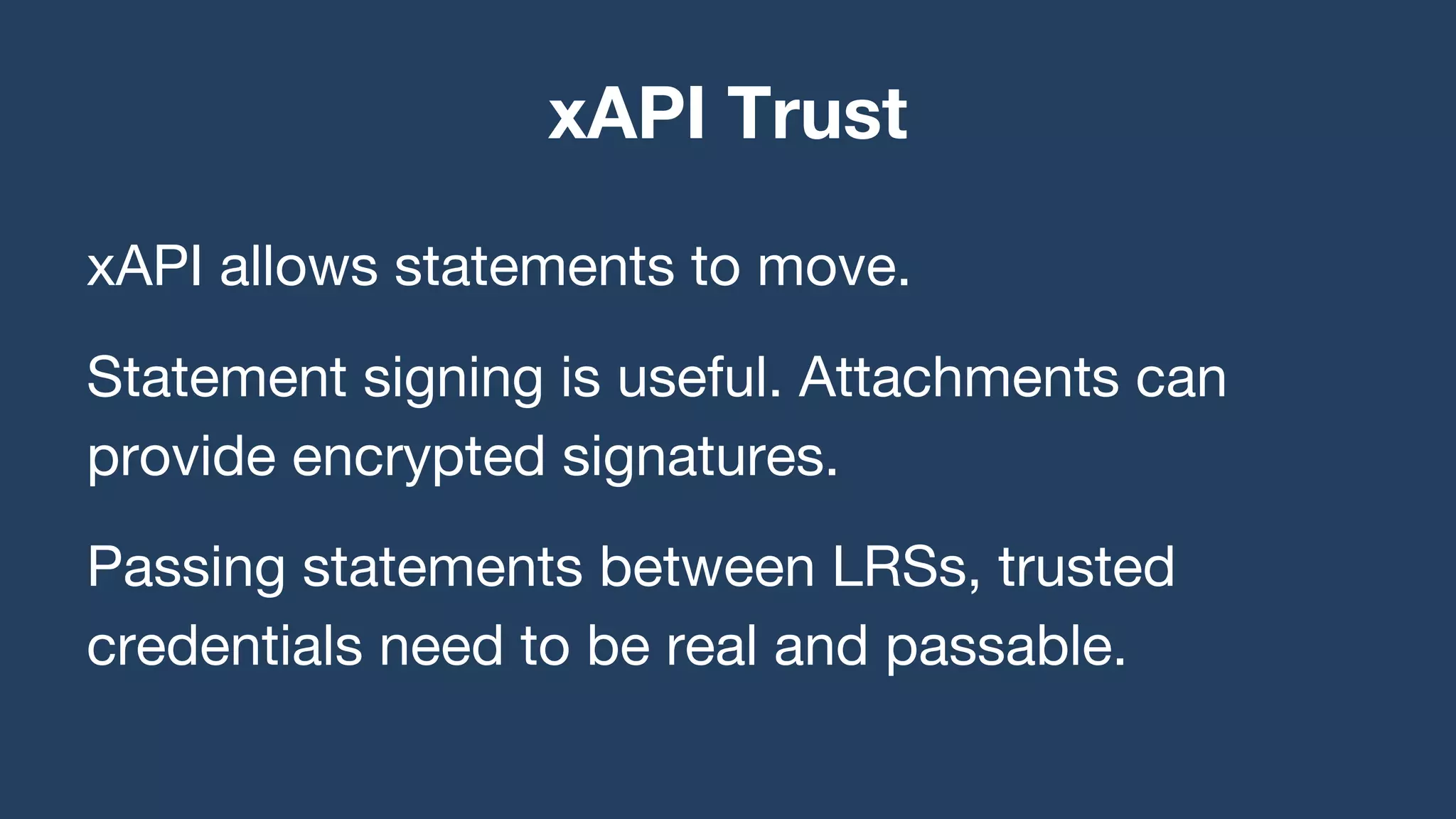 xAPI allows statements to move.
Statement signing is useful. Attachments can
provide encrypted signatures.
Passing statements between LRSs, trusted
credentials need to be real and passable.
xAPI Trust
 