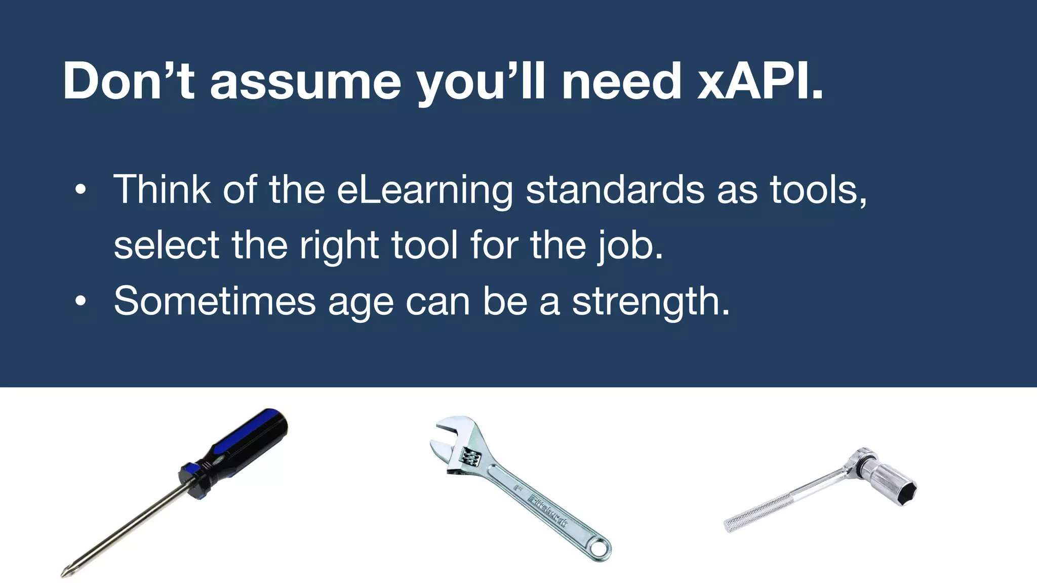 • Think of the eLearning standards as tools,
select the right tool for the job.
• Sometimes age can be a strength.
Don’t assume you’ll need xAPI.
 