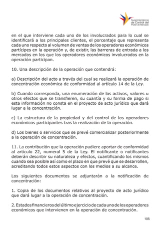 105
en el que interviene cada uno de los involucrados para lo cual se
identificará a los principales clientes, el porcentaje que representa
cada uno respecto al volumen de ventas de los operadores económicos
partícipes en la operación y, de existir, las barreras de entrada a los
mercados en los que los operadores económicos involucrados en la
operación participan.
10. Una descripción de la operación que contendrá:
a) Descripción del acto a través del cual se realizará la operación de
concentración económica de conformidad al artículo 14 de la Ley.
b) Cuando corresponda, una enumeración de los activos, valores u
otros efectos que se transfieren, su cuantía y su forma de pago si
esta información no consta en el proyecto de acto jurídico que dará
lugar a la concentración.
c) La estructura de la propiedad y del control de los operadores
económicos participantes tras la realización de la operación.
d) Los bienes o servicios que se prevé comercializar posteriormente
a la operación de concentración.
11. La contribución que la operación pudiere aportar de conformidad
al artículo 22, numeral 5 de la Ley. El notificante o notificantes
deberán describir su naturaleza y efectos, cuantificando los mismos
cuando sea posible así como el plazo en que prevé que se desarrollen,
acreditando todos estos aspectos con los medios a su alcance.
Los siguientes documentos se adjuntarán a la notificación de
concentración:
1. Copia de los documentos relativos al proyecto de acto jurídico
que dará lugar a la operación de concentración.
2.Estadosfinancierosdelúltimoejerciciodecadaunodelosoperadores
económicos que intervienen en la operación de concentración.
 