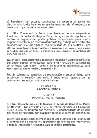 125
c) Regulación del acceso, consistente en asegurar el acceso no
discriminatorioalosinsumosnecesarios,enespecialainfraestructuras
que constituyan facilidades esenciales.
Art. 51.- Cooperación.- En el cumplimiento de sus respectivas
funciones, la Junta de Regulación y las agencias de regulación y
control u órganos del poder público competentes para emitir
regulación sectorial de conformidad con la ley, trabajarán en estrecha
colaboración y velarán por la compatibilidad de sus políticas. Para
ello intercambiarán información de manera oportuna y realizarán
consultas previas en todo lo atinente a sus respectivos ámbitos de
especialización.
La Junta de Regulación y las agencias de regulación y control u órganos
del poder público competentes para emitir regulación sectorial de
conformidad con la ley, mantendrán reuniones permanentes para
fortalecer su cooperación y coordinación.
Podrán celebrarse acuerdos de cooperación y entendimiento para
establecer la relación que existirá entre ellos respecto de las
cuestiones que exigen medidas conjuntas.
CAPITULO V
PROCEDIMIENTOS
Sección 1
Procedimiento de consulta
Art. 52.- Consulta previa a la Superintendencia de Control del Poder
de Mercado.- Las consultas a que se refiere el artículo 44 numeral
15 de la Ley, se dirigirán por escrito al Superintendente de Control
del Poder de Mercado, por cualquier persona u operador económico.
La consulta deberá estar acompañada de una descripción de la conducta
e identificación del operador u operadores económicos que intervienen,
y toda la información necesaria para el análisis pertinente.
 