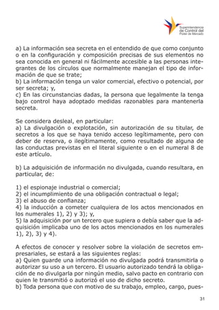31
a) La información sea secreta en el entendido de que como conjunto
o en la configuración y composición precisas de sus elementos no
sea conocida en general ni fácilmente accesible a las personas inte-
grantes de los círculos que normalmente manejan el tipo de infor-
mación de que se trate;
b) La información tenga un valor comercial, efectivo o potencial, por
ser secreta; y,
c) En las circunstancias dadas, la persona que legalmente la tenga
bajo control haya adoptado medidas razonables para mantenerla
secreta.
Se considera desleal, en particular:
a) La divulgación o explotación, sin autorización de su titular, de
secretos a los que se haya tenido acceso legítimamente, pero con
deber de reserva, o ilegítimamente, como resultado de alguna de
las conductas previstas en el literal siguiente o en el numeral 8 de
este artículo.
b) La adquisición de información no divulgada, cuando resultara, en
particular, de:
1) el espionaje industrial o comercial;
2) el incumplimiento de una obligación contractual o legal;
3) el abuso de confianza;
4) la inducción a cometer cualquiera de los actos mencionados en
los numerales 1), 2) y 3); y,
5) la adquisición por un tercero que supiera o debía saber que la ad-
quisición implicaba uno de los actos mencionados en los numerales
1), 2), 3) y 4).
A efectos de conocer y resolver sobre la violación de secretos em-
presariales, se estará a las siguientes reglas:
a) Quien guarde una información no divulgada podrá transmitirla o
autorizar su uso a un tercero. El usuario autorizado tendrá la obliga-
ción de no divulgarla por ningún medio, salvo pacto en contrario con
quien le transmitió o autorizó el uso de dicho secreto.
b) Toda persona que con motivo de su trabajo, empleo, cargo, pues-
 
