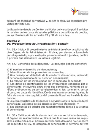 53
aplicará las medidas correctivas y, de ser el caso, las sanciones pre-
vistas por esta Ley.
La Superintendencia de Control del Poder de Mercado podrá solicitar
la revisión de los casos de ayudas públicas y de políticas de precios,
en los términos de los artículos 29 y 32 de esta Ley.
Sección 2
Del Procedimiento de Investigación y Sanción
Art. 53.- Inicio.- El procedimiento se iniciará de oficio, a solicitud de
otro órgano de la Administración Pública, por denuncia formulada
por el agraviado, o por cualquier persona natural o jurídica, pública
o privada que demuestre un interés legítimo.
Art. 54.- Contenido de la denuncia.- La denuncia deberá contener:
a) El nombre y domicilio del denunciante;
b) Identificación de los presuntos responsables;
c) Una descripción detallada de la conducta denunciada, indicando
el período aproximado de su duración o inminencia;
d) La relación de los involucrados con la conducta denunciada;
e) Los datos de identificación de los involucrados conocidos por el
denunciante, incluyendo entre otros sus domicilios, números de te-
léfono y direcciones de correo electrónico, si las tuvieran y, de ser
el caso, los datos de identificación de sus representantes legales; la
falta de uno o más requisitos del presente literal no invalida la de-
nuncia;
f) Las características de los bienes o servicios objeto de la conducta
denunciada, así como de los bienes o servicios afectados; y,
g) Los elementos de prueba que razonablemente tenga a su alcance
el denunciante.
Art. 55.- Calificación de la denuncia.- Una vez recibida la denuncia,
el órgano de sustanciación verificará que la misma reúna los requi-
sitos establecidos en el artículo anterior. Si la denuncia no cumpliere
los requisitos de ley, se otorgará al denunciante el término de tres
 