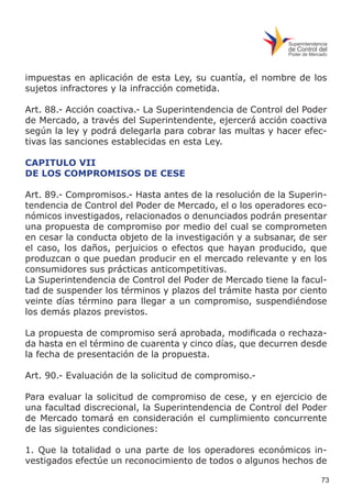 73
impuestas en aplicación de esta Ley, su cuantía, el nombre de los
sujetos infractores y la infracción cometida.
Art. 88.- Acción coactiva.- La Superintendencia de Control del Poder
de Mercado, a través del Superintendente, ejercerá acción coactiva
según la ley y podrá delegarla para cobrar las multas y hacer efec-
tivas las sanciones establecidas en esta Ley.
CAPITULO VII
DE LOS COMPROMISOS DE CESE
Art. 89.- Compromisos.- Hasta antes de la resolución de la Superin-
tendencia de Control del Poder de Mercado, el o los operadores eco-
nómicos investigados, relacionados o denunciados podrán presentar
una propuesta de compromiso por medio del cual se comprometen
en cesar la conducta objeto de la investigación y a subsanar, de ser
el caso, los daños, perjuicios o efectos que hayan producido, que
produzcan o que puedan producir en el mercado relevante y en los
consumidores sus prácticas anticompetitivas.
La Superintendencia de Control del Poder de Mercado tiene la facul-
tad de suspender los términos y plazos del trámite hasta por ciento
veinte días término para llegar a un compromiso, suspendiéndose
los demás plazos previstos.
La propuesta de compromiso será aprobada, modificada o rechaza-
da hasta en el término de cuarenta y cinco días, que decurren desde
la fecha de presentación de la propuesta.
Art. 90.- Evaluación de la solicitud de compromiso.-
Para evaluar la solicitud de compromiso de cese, y en ejercicio de
una facultad discrecional, la Superintendencia de Control del Poder
de Mercado tomará en consideración el cumplimiento concurrente
de las siguientes condiciones:
1. Que la totalidad o una parte de los operadores económicos in-
vestigados efectúe un reconocimiento de todos o algunos hechos de
 