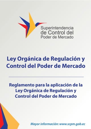 Reglamento para la aplicación de la
Ley Orgánica de Regulación y
Control del Poder de Mercado
Ley Orgánica de Regulación y
Control del Poder de Mercado
Mayor información: www.scpm.gob.ec
 