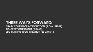THREE WAYS FORWARD:
CRASH COURSE FOR INTRODUCTION (1 DAY 5990€)
CO-CREATION PROJECT (5 DAYS)
LSC TRAINING & CO-CREATION (20 DAYS + )
 