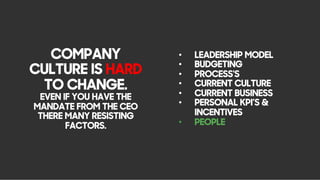 COMPANY
CULTURE IS HARD
TO CHANGE.
EVEN IF YOU HAVE THE
MANDATE FROM THE CEO
THERE MANY RESISTING
FACTORS.
•  LEADERSHIP MODEL
•  BUDGETING
•  PROCESS'S
•  CURRENT CULTURE
•  CURRENT BUSINESS
•  PERSONAL KPI’S &
INCENTIVES
•  PEOPLE
 