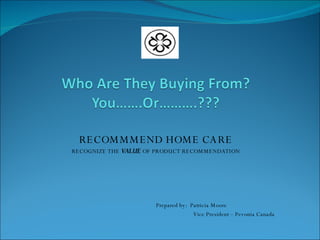 RECOMMMEND HOME CARE RECOGNIZE THE  VALUE  OF PRODUCT RECOMMENDATION Prepared by:  Patricia Moore Vice President – Pevonia Canada 