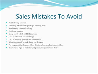 Sales Mistakes To Avoid Not following a system Expecting retail sales target to get better by itself Not listening, too much talking Not being prepared Using words which will kill your sale Lack of education and knowledge Lack of sincerity, passion and commitment Allowing yourself to look slump and defeated Pre-judgement i.e. I cannot afford this, therefore my client cannot either!  You have no right to make that judgement, it’s your clients choice 