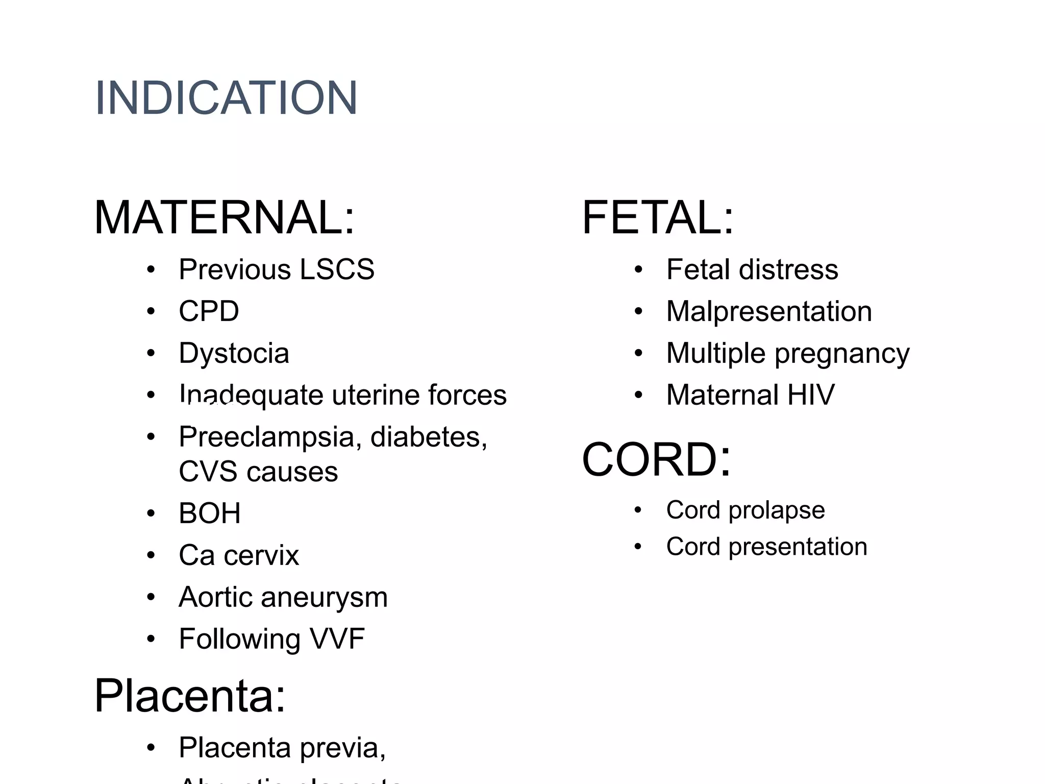 INDICATION
MATERNAL:
• Previous LSCS
• CPD
• Dystocia
• Inadequate uterine forces
• Preeclampsia, diabetes,
CVS causes
• BOH
• Ca cervix
• Aortic aneurysm
• Following VVF
Placenta:
• Placenta previa,
FETAL:
• Fetal distress
• Malpresentation
• Multiple pregnancy
• Maternal HIV
CORD:
• Cord prolapse
• Cord presentation
INDICATION
ABSOLUTE
Vaginal delivery
is not possible
 