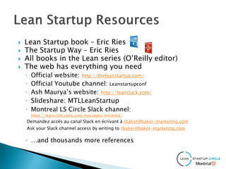  Lean Startup book – Eric Ries
 The Startup Way – Eric Ries
 All books in the Lean series (O’Reilly editor)
 The web has everything you need
◦ Official website: http://theleanstartup.com/
◦ Official Youtube channel: Leanstartupconf
◦ Ash Maurya’s website: http://leanstack.com/
◦ Slideshare: MTLLeanStartup
◦ Montreal LS Circle Slack channel:
https://leancircle.slack.com/messages/montreal/
Demandez accès au canal Slack en écrivant à rbaker@baker-marketing.com
Ask your Slack channel access by writing to rbaker@baker-marketing.com
◦ …and thousands more references
 