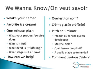  What's your name?
 Favorite ice cream?
 One minute pitch
◦ What your product/service
does
◦ Who is it for?
◦ What need is it fulfilling?
◦ What stage is it at now?
 How can we help?
 Quel est ton nom?
 Crême glacée préférée?
 Pitch en 1 minute
◦ Produit ou service que tu
développes
◦ Marché-cible?
◦ Quel besoin remplit-il?
◦ À quelle étape es-tu rendu?
 Comment peut-on t’aider?
 