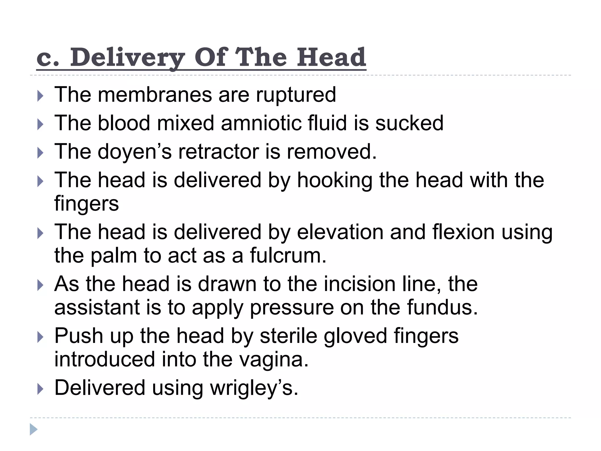 c. Delivery Of The Head
 The membranes are ruptured
 The blood mixed amniotic fluid is sucked
 The doyen’s retractor is removed.
 The head is delivered by hooking the head with the
fingers
 The head is delivered by elevation and flexion using
the palm to act as a fulcrum.
 As the head is drawn to the incision line, the
assistant is to apply pressure on the fundus.
 Push up the head by sterile gloved fingers
introduced into the vagina.
 Delivered using wrigley’s.
 