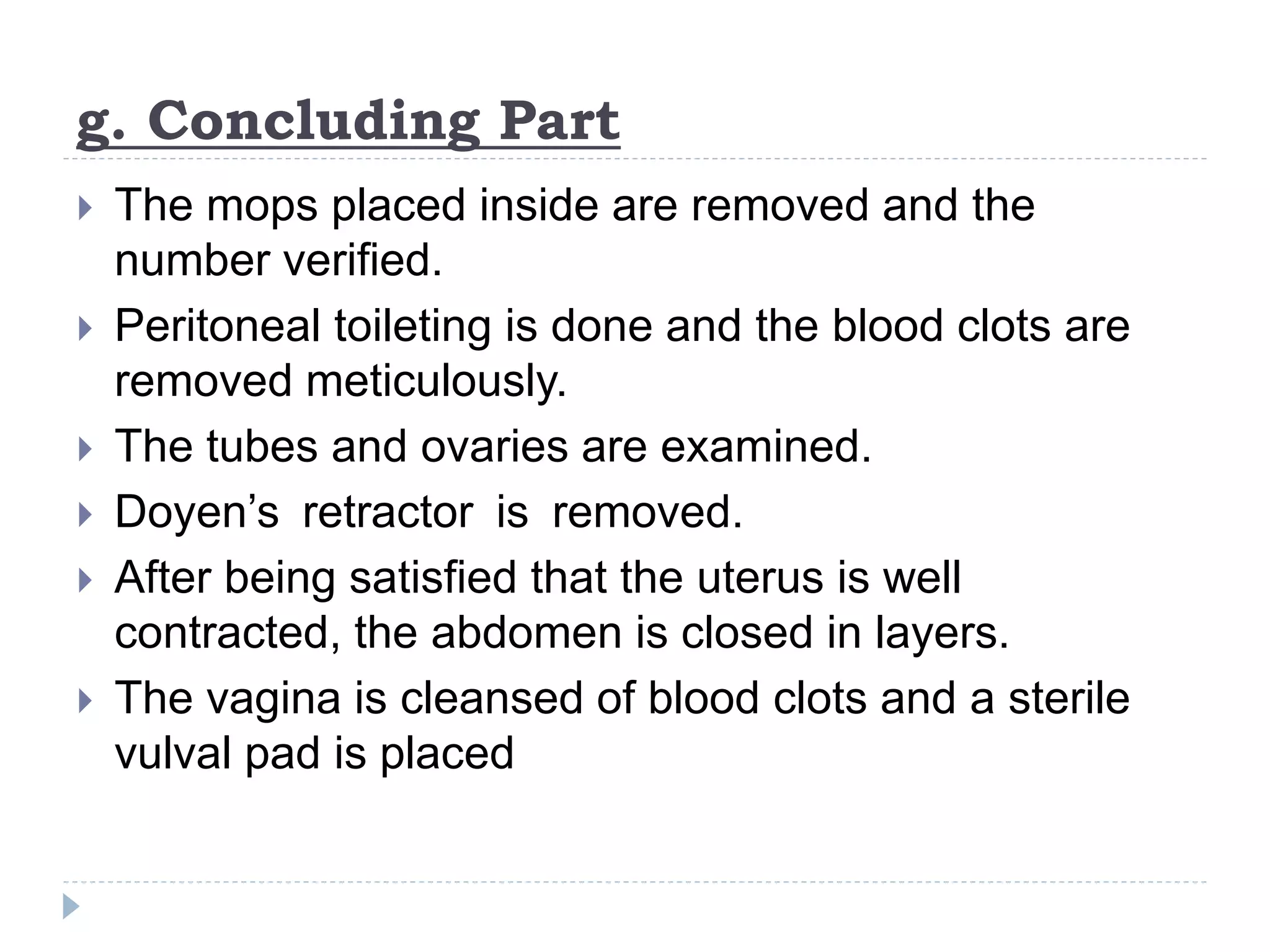 g. Concluding Part
 The mops placed inside are removed and the
number verified.
 Peritoneal toileting is done and the blood clots are
removed meticulously.
 The tubes and ovaries are examined.
 Doyen’s retractor is removed.
 After being satisfied that the uterus is well
contracted, the abdomen is closed in layers.
 The vagina is cleansed of blood clots and a sterile
vulval pad is placed
 